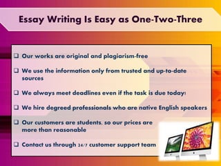  Our works are original and plagiarism-free
 We use the information only from trusted and up-to-date
sources
 We always meet deadlines even if the task is due today!
 We hire degreed professionals who are native English speakers
 Our customers are students, so our prices are
more than reasonable
 Contact us through 24/7 customer support team
Essay Writing Is Easy as One-Two-Three
 