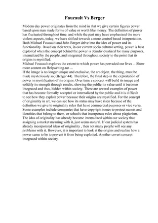 Foucault Vs Berger
Modern day power originates from the mind in that we give certain figures power
based upon man made forms of value or worth like money. The definition of power
has fluctuated throughout time, and while the past may have emphasized the more
violent aspects, today, we have shifted towards a more control based interpretation.
Both Michael Foucault and John Berger delve into the idea of power and its
functionality. Based on their texts, in our current socio cultural setting, power is best
exploited when the concept behind the power is deindividualized for many purposes,
internalized by the people, and integrated throughout society to the point that its
origins is mystified.
Michael Foucault explores the extent to which power has pervaded our lives ... Show
more content on Helpwriting.net ...
If the image is no longer unique and exclusive, the art object, the thing, must be
made mysteriously so, (Berger 44). Therefore, the final step in the exploitation of
power is mystification of its origins. Over time a concept will build its image and
solidify its strength through results, showing the public its value until it becomes
integrated and thus, hidden within society. There are several examples of power
that has become formally accepted or internalized by the public and it is difficult
to see how they exploit power because their origins are mystified. For the concept
of originality in art, we can see how its status may have risen because of the
definition we give to originality rules that have commercial purposes or vice versa.
Some examples include companies that have copyright issues to protect names and
identities that belong to them, or schools that incorporate rules about plagiarism.
The idea of originality has already become internalized within our society that
assigning a market meaning with it, just seems natural. If our judicial system has
already incorporated ideas of originality , then not many people will see any
problems with it. However, it is important to look at the origins and realize how a
power came to be to prevent it from being exploited. Another covert concept
integrated within society
 