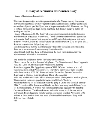 History of Percussion Instruments Essay
History of Percussion Instruments
There are few certainties about the percussion family. No one can say how many
instruments it contains; few have agreed on playing techniques; and few could name
one orchestral piece specifically written with percussion in mind. However, one thing
is certain, percussion has been shown over time that it is not merely a matter of
beating out rhythm (
History of Percussion 1). The family of percussion instruments is the first musical
instrumentation introduced to the world. To this date there are countless percussion
instruments. Each group of instruments has a different ethnic origin and history in
different societies. From the shallow drums of fourth century B. C. to the giant cot ...
Show more content on Helpwriting.net ...
Mirlitons are those that the membranes are vibrated by the voice; some think that
these are not true musical instruments ( Percussion 658).
Many though think that these instruments are the most energizing and driving
instruments of all musical instruments.
The history of idiophones dawns very early in civilization.
Clappers were the earliest forms of idiophones. The Sumerians used these clappers in
3000 BC. Later on, Phoenicia derived castanets from the
Sumerian clappers. The Egyptian temples of 1100 BC used cymbals in acts of
worshiping their gods ( Percussion 655). There have been bronze bells found in
India dated back to 1000 BC. These are one of the earliest forms of percussion
discovered in physical form from India. Those who inhabited
India also used musical cups, which were forerunners of the popular musical glasses.
These musical cups were popular in India circa 800 AD. Western
Asia is responsible for the introduction of the gong in China near the sixth century
AD ( Percussion 656). Romans and Greeks used the increasing availability of brass
for their instruments. A cymbal was one instrument used frequently by both the
Greeks and Romans. The Greco Romans had an increased need for concussion
instrument. Bones became a popular use for concussion sounds ( Percussion 653).
Indians in the Americas were also users of concussion instruments. They used
different types of sticks
and
 