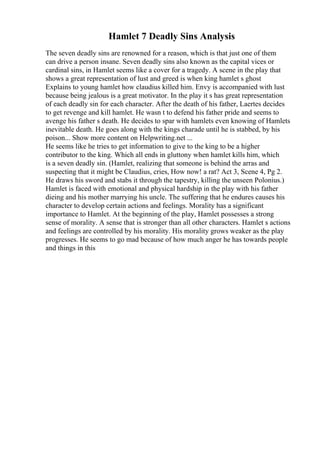 Hamlet 7 Deadly Sins Analysis
The seven deadly sins are renowned for a reason, which is that just one of them
can drive a person insane. Seven deadly sins also known as the capital vices or
cardinal sins, in Hamlet seems like a cover for a tragedy. A scene in the play that
shows a great representation of lust and greed is when king hamlet s ghost
Explains to young hamlet how claudius killed him. Envy is accompanied with lust
because being jealous is a great motivator. In the play it s has great representation
of each deadly sin for each character. After the death of his father, Laertes decides
to get revenge and kill hamlet. He wasn t to defend his father pride and seems to
avenge his father s death. He decides to spar with hamlets even knowing of Hamlets
inevitable death. He goes along with the kings charade until he is stabbed, by his
poison... Show more content on Helpwriting.net ...
He seems like he tries to get information to give to the king to be a higher
contributor to the king. Which all ends in gluttony when hamlet kills him, which
is a seven deadly sin. (Hamlet, realizing that someone is behind the arras and
suspecting that it might be Claudius, cries, How now! a rat? Act 3, Scene 4, Pg 2.
He draws his sword and stabs it through the tapestry, killing the unseen Polonius.)
Hamlet is faced with emotional and physical hardship in the play with his father
dieing and his mother marrying his uncle. The suffering that he endures causes his
character to develop certain actions and feelings. Morality has a significant
importance to Hamlet. At the beginning of the play, Hamlet possesses a strong
sense of morality. A sense that is stronger than all other characters. Hamlet s actions
and feelings are controlled by his morality. His morality grows weaker as the play
progresses. He seems to go mad because of how much anger he has towards people
and things in this
 