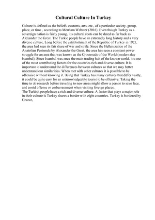 Cultural Culture In Turkey
Culture is defined as the beliefs, customs, arts, etc., of a particular society, group,
place, or time , according to Merriam Webster (2016). Even though Turkey as a
sovereign nation is fairly young, it s cultural roots can be dated as far back as
Alexander the Great. The Turkic people have an extremely long history and a very
diverse culture. Long before the establishment of the Republic of Turkey in 1923,
the area had seen its fair share of war and strife. Since the Hellenization of the
Anatolian Peninsula by Alexander the Great, the area has seen a constant power
struggle for an area that was known as the Crossroads of the World (modern day
Istanbul). Since Istanbul was once the main trading hub of the known world, it s one
of the most contributing factors for the countries rich and diverse culture. It is
important to understand the differences between cultures so that we may better
understand our similarities. When met with other cultures it is possible to be
offensive without knowing it. Being that Turkey has many cultures that differ vastly,
it could be quite easy for an unknowledgeable tourist to be offensive. Taking the
time to do research before traveling to new areas might allow a person to save face,
and avoid offense or embarrassment when visiting foreign places.
The Turkish people have a rich and diverse culture. A factor that plays a major role
in their culture is Turkey shares a border with eight countries. Turkey is bordered by
Greece,
 