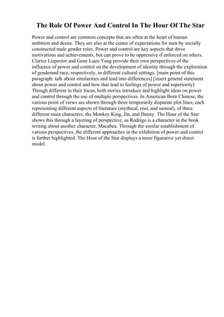 The Role Of Power And Control In The Hour Of The Star
Power and control are common concepts that are often at the heart of human
ambition and desire. They are also at the center of expectations for men by socially
constructed male gender roles. Power and control are key aspects that drive
motivations and achievements, but can prove to be oppressive if enforced on others.
Clarice Lispector and Gene Luen Yang provide their own perspectives of the
influence of power and control on the development of identity through the exploration
of genderand race, respectively, in different cultural settings. [main point of this
paragraph: talk about similarities and lead into differences] [insert general statement
about power and control and how that lead to feelings of power and superiority]
Though different in their focus, both stories introduce and highlight ideas on power
and control through the use of multiple perspectives. In American Born Chinese, the
various point of views are shown through three temporarily disparate plot lines, each
representing different aspects of literature (mythical, real, and surreal), of three
different main characters, the Monkey King, Jin, and Danny. The Hour of the Star
shows this through a layering of perspective, as Rodrigo is a character in the book
writing about another character, Macabea. Through the similar establishment of
various perspectives, the different approaches in the exhibition of power and control
is further highlighted. The Hour of the Star displays a more figurative yet direct
model.
 