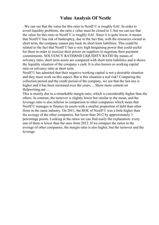Value Analysis Of Nestle
. We can see that the value for this ratio in NestlГ© is roughly 0,41. In order to
avoid liquidity problems, the ratio s value must be closed to 1, but we can see that
the value for this ratio in NestlГ© is roughly 0,41. Since it is quite lower, it means
that NestlГ© has risk of bankruptcy, due to the fact that, with the resources owned in
short term, the company cannot pay back its short term liabilities. This could be
related to the fact that NestlГ© has a very high bargaining power that could useful
for them in order to exercise their power on suppliers to negotiate their payment
commitments. SOLVENCY RATIO
AND LIQUIDITY RATIO By means of
solvency ratio, short term assets are compared with short term liabilities and it shows
the liquidity situation of the company s cash. It is also known as working capital
ratio or solvency ratio at short term.
NestlГ© has admitted that their negative working capital is not a desirable situation
and they must work on this aspect. But is this situation a real risk? Comparing the
collection period and the credit period of the company, we see that the last one is
higher and it has been increased over the years, ... Show more content on
Helpwriting.net ...
This is mainly due to a remarkable margin ratio, which is considerably higher than the
others. In contrast, the turnover is slightly lower but similar to the mean, and the
leverage ratio is also inferior in comparison to other companies which mean that
NestlГ© manages to finance its assets with a smaller proportion of debt than other
firms in the same industry. On 2011, the ROE of NestlГ© was a little higher than
the average of the other companies, but lower than 2012 by approximately 3
percentage points. Looking at the ratios we can find easily the explanation: every
one of them is lower than the ones from 2012. If we compare the ratios to the
average of other companies, the margin ratio is also higher, but the turnover and the
leverage
 