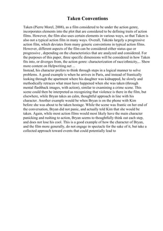 Taken Conventions
Taken (Pierre Morel, 2008), as a film considered to be under the action genre,
incorporates elements into the plot that are considered to be defining traits of action
films. However, the film also uses certain elements in various ways, so that Taken is
also not a typical action film in many ways. Overall, Takenis largely a progressive
action film, which deviates from many generic conventions in typical action films.
However, different aspects of the film can be considered either status quo or
progressive , depending on the characteristics that are analyzed and considered. For
the purposes of this paper, three specific dimensions will be considered in how Taken
fits into, or diverges from, the action genre: characterization of race/ethnicity,... Show
more content on Helpwriting.net ...
Instead, his character prefers to think through steps in a logical manner to solve
problems. A good example is when he arrives in Paris, and instead of frantically
looking through the apartment where his daughter was kidnapped, he slowly and
methodically retraces what must have happened when she was taken (through
mental flashback images, with action), similar to examining a crime scene. This
scene could then be interpreted as recognizing that violence is there in the film, but
elsewhere, while Bryan takes an calm, thoughtful approach in line with his
character. Another example would be when Bryan is on the phone with Kim
before she was about to be taken hostage. While the scene was frantic on her end of
the conversation, Bryan did not panic, and actually told Kim that she would be
taken. Again, while most action films would most likely have the main character
panicking and rushing to action, Bryan seems to thoughtfully think out each step,
and does not lose his cool. This is a good example of how the character of Bryan,
and the film more generally, do not engage in spectacle for the sake of it, but take a
collected approach toward events that could potentially lead to
 