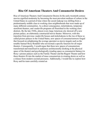 Rise Of American Theaters And Consumerist Desires
Rise of American Theaters And Consumerist Desires In the early twentieth century
movies signified modernity by becoming the most prevalent medium of culture in the
United States in a period of time where the social makeup was shifting from a
predominantly middle class to working class neighborhoods that were made up of
many different communities. As a direct consequence, nickelodeons, temporary
storefront theaters, and vaudeville programs all flourished in the working class
districts. By the late 1920s, almost every large American city showed off a new
picture palace, an elaborately constructed movie theater. Moreover, with this
transition from previous vaudeville houses and nickelodeons to the rise of these so
called picture palaces in the United States, new spaces of consumerismwere forged
that focused on enlightening the average spectator as movie moguls such as the
notable Samuel Roxy Rotahfel who envisioned a specific function for all major
theaters. Consequently, I would argue that these new spaces of consumerism
transformed and transfixed its audiences architecturally (looking at the physical
space of the theater) and psychologically (reading space as consumerist fantasy) in
Roxy s picture palaces such as the Family Theater and the Regent Theater and how
these theaters fit into the market of mass consumerism in creating desire as well as
a release from modern societal pressures. Additionally, I would like to explore how
Roxy and his team carefully created an
 