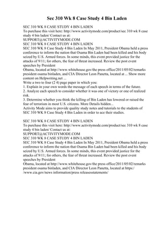 Sec 310 Wk 8 Case Study 4 Bin Laden
SEC 310 WK 8 CASE STUDY 4 BIN LADEN
To purchase this visit here: http://www.activitymode.com/product/sec 310 wk 8 case
study 4 bin laden/ Contact us at:
SUPPORT@ACTIVITYMODE.COM
SEC 310 WK 8 CASE STUDY 4 BIN LADEN
SEC 310 WK 8 Case Study 4 Bin Laden In May 2011, President Obama held a press
conference to inform the nation that Osama Bin Laden had been killed and his body
seized by U.S. Armed forces. In some minds, this event provided justice for the
attacks of 9/11; for others, the fear of threat increased. Review the post event
speeches by President
Obama, located at http://www.whitehouse.gov/the press office/2011/05/02/remarks
president osama binladen, and CIA Director Leon Panetta, located at ... Show more
content on Helpwriting.net ...
Write a two to four (2 4) page paper in which you:
1. Explain in your own words the message of each speech in terms of the future.
2. Analyze each speech to consider whether it was one of victory or one of realized
risk.
3. Determine whether you think the killing of Bin Laden has lowered or raised the
fear of terrorism in most U.S. citizens. More Details hidden...
Activity Mode aims to provide quality study notes and tutorials to the students of
SEC 310 WK 8 Case Study 4 Bin Laden in order to ace their studies.
SEC 310 WK 8 CASE STUDY 4 BIN LADEN
To purchase this visit here: http://www.activitymode.com/product/sec 310 wk 8 case
study 4 bin laden/ Contact us at:
SUPPORT@ACTIVITYMODE.COM
SEC 310 WK 8 CASE STUDY 4 BIN LADEN
SEC 310 WK 8 Case Study 4 Bin Laden In May 2011, President Obama held a press
conference to inform the nation that Osama Bin Laden had been killed and his body
seized by U.S. Armed forces. In some minds, this event provided justice for the
attacks of 9/11; for others, the fear of threat increased. Review the post event
speeches by President
Obama, located at http://www.whitehouse.gov/the press office/2011/05/02/remarks
president osama binladen, and CIA Director Leon Panetta, located at https:/
/www.cia.gov/news information/press releasesstatements/
 