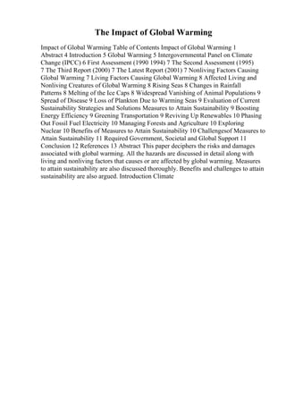 The Impact of Global Warming
Impact of Global Warming Table of Contents Impact of Global Warming 1
Abstract 4 Introduction 5 Global Warming 5 Intergovernmental Panel on Climate
Change (IPCC) 6 First Assessment (1990 1994) 7 The Second Assessment (1995)
7 The Third Report (2000) 7 The Latest Report (2001) 7 Nonliving Factors Causing
Global Warming 7 Living Factors Causing Global Warming 8 Affected Living and
Nonliving Creatures of Global Warming 8 Rising Seas 8 Changes in Rainfall
Patterns 8 Melting of the Ice Caps 8 Widespread Vanishing of Animal Populations 9
Spread of Disease 9 Loss of Plankton Due to Warming Seas 9 Evaluation of Current
Sustainability Strategies and Solutions Measures to Attain Sustainability 9 Boosting
Energy Efficiency 9 Greening Transportation 9 Reviving Up Renewables 10 Phasing
Out Fossil Fuel Electricity 10 Managing Forests and Agriculture 10 Exploring
Nuclear 10 Benefits of Measures to Attain Sustainability 10 Challengesof Measures to
Attain Sustainability 11 Required Government, Societal and Global Support 11
Conclusion 12 References 13 Abstract This paper deciphers the risks and damages
associated with global warming. All the hazards are discussed in detail along with
living and nonliving factors that causes or are affected by global warming. Measures
to attain sustainability are also discussed thoroughly. Benefits and challenges to attain
sustainability are also argued. Introduction Climate
 