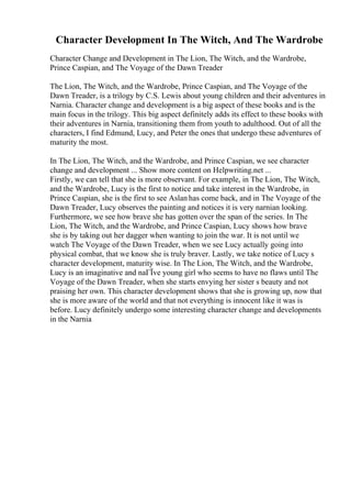 Character Development In The Witch, And The Wardrobe
Character Change and Development in The Lion, The Witch, and the Wardrobe,
Prince Caspian, and The Voyage of the Dawn Treader
The Lion, The Witch, and the Wardrobe, Prince Caspian, and The Voyage of the
Dawn Treader, is a trilogy by C.S. Lewis about young children and their adventures in
Narnia. Character change and development is a big aspect of these books and is the
main focus in the trilogy. This big aspect definitely adds its effect to these books with
their adventures in Narnia, transitioning them from youth to adulthood. Out of all the
characters, I find Edmund, Lucy, and Peter the ones that undergo these adventures of
maturity the most.
In The Lion, The Witch, and the Wardrobe, and Prince Caspian, we see character
change and development ... Show more content on Helpwriting.net ...
Firstly, we can tell that she is more observant. For example, in The Lion, The Witch,
and the Wardrobe, Lucy is the first to notice and take interest in the Wardrobe, in
Prince Caspian, she is the first to see Aslan has come back, and in The Voyage of the
Dawn Treader, Lucy observes the painting and notices it is very narnian looking.
Furthermore, we see how brave she has gotten over the span of the series. In The
Lion, The Witch, and the Wardrobe, and Prince Caspian, Lucy shows how brave
she is by taking out her dagger when wanting to join the war. It is not until we
watch The Voyage of the Dawn Treader, when we see Lucy actually going into
physical combat, that we know she is truly braver. Lastly, we take notice of Lucy s
character development, maturity wise. In The Lion, The Witch, and the Wardrobe,
Lucy is an imaginative and naГЇve young girl who seems to have no flaws until The
Voyage of the Dawn Treader, when she starts envying her sister s beauty and not
praising her own. This character development shows that she is growing up, now that
she is more aware of the world and that not everything is innocent like it was is
before. Lucy definitely undergo some interesting character change and developments
in the Narnia
 