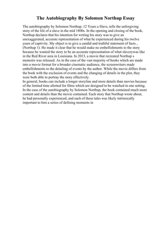 The Autobiography By Solomon Northup Essay
The autobiography by Solomon Northup, 12 Years a Slave, tells the unforgiving
story of the life of a slave in the mid 1800s. In the opening and closing of the book,
Northup declares that his intention for writing his story was to give an
unexaggerated, accurate representation of what he experienced during his twelve
years of captivity. My object is to give a candid and truthful statement of facts...
(Northup 1). He made it clear that he would make no embellishments to the story
because he wanted the story to be an accurate representation of what slaverywas like
in the Red River area in Louisiana. In 2013, a movie that recreated Northup s
memoirs was released. As in the case of the vast majority of books which are made
into a movie format for a broader cinematic audience, the screenwriters made
embellishments to the detailing of events by the author. While the movie differs from
the book with the exclusion of events and the changing of details in the plot, they
were both able to portray the story effectively.
In general, books can include a longer storyline and more details than movies because
of the limited time allotted for films which are designed to be watched in one setting.
In the case of the autobiography by Solomon Northup, the book contained much more
content and details than the movie contained. Each story that Northup wrote about,
he had personally experienced, and each of these tales was likely intrinsically
important to him a series of defining moments in
 