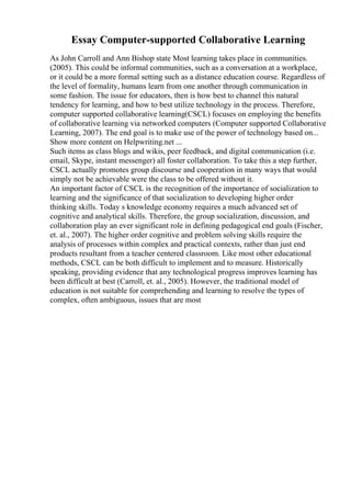 Essay Computer-supported Collaborative Learning
As John Carroll and Ann Bishop state Most learning takes place in communities.
(2005). This could be informal communities, such as a conversation at a workplace,
or it could be a more formal setting such as a distance education course. Regardless of
the level of formality, humans learn from one another through communication in
some fashion. The issue for educators, then is how best to channel this natural
tendency for learning, and how to best utilize technology in the process. Therefore,
computer supported collaborative learning(CSCL) focuses on employing the benefits
of collaborative learning via networked computers (Computer supported Collaborative
Learning, 2007). The end goal is to make use of the power of technology based on...
Show more content on Helpwriting.net ...
Such items as class blogs and wikis, peer feedback, and digital communication (i.e.
email, Skype, instant messenger) all foster collaboration. To take this a step further,
CSCL actually promotes group discourse and cooperation in many ways that would
simply not be achievable were the class to be offered without it.
An important factor of CSCL is the recognition of the importance of socialization to
learning and the significance of that socialization to developing higher order
thinking skills. Today s knowledge economy requires a much advanced set of
cognitive and analytical skills. Therefore, the group socialization, discussion, and
collaboration play an ever significant role in defining pedagogical end goals (Fischer,
et. al., 2007). The higher order cognitive and problem solving skills require the
analysis of processes within complex and practical contexts, rather than just end
products resultant from a teacher centered classroom. Like most other educational
methods, CSCL can be both difficult to implement and to measure. Historically
speaking, providing evidence that any technological progress improves learning has
been difficult at best (Carroll, et. al., 2005). However, the traditional model of
education is not suitable for comprehending and learning to resolve the types of
complex, often ambiguous, issues that are most
 