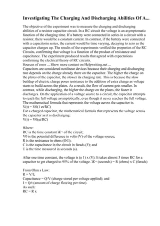 Investigating The Charging And Discharging Abilities Of A...
The objective of the experiment was to measure the charging and discharging
abilities of a resistor capacitor circuit. In a RC circuit the voltage is an asymptomatic
function of the charging time. If a battery were connected in series in a circuit with a
resistor, there would be a constant current. In contrast, if the battery were connected
with a capacitorin series, the current would be time varying, decaying to zero as the
capacitor charges up. The results of the experiments verified the properties of the RC
Circuits, confirming that voltage is a function of the product of resistance and
capacitance. The experiment produced results that agreed with expectations
confirming the electrical theory of RC circuits.
Sources of error ... Show more content on Helpwriting.net ...
Capacitors are considered nonlinear devices because their charging and discharging
rate depends on the charge already there on the capacitor. The higher the charge on
the plates of the capacitor, the slower its charging rate. This is because the slow
buildup of electric charge poses resistance to the addition of extra charge as voltage
starts to build across the plates. As a result, the flow of current gets smaller. In
contrast, while discharging, the higher the charge on the plates, the faster it
discharges. On the application of a voltage source to a circuit, the capacitor attempts
to reach the full voltage asymptotically, even though it never reaches the full voltage.
The mathematical formula that represents the voltage across the capacitor is:
V(t) = V0(1 et/RC)
For a charged capacitor, the mathematical formula that represents the voltage across
the capacitor as it is discharging:
V(t) = V0(et/RC)
Where:
RC is the time constant Ж¬ of the circuit;
V0 is the potential difference in volts (V) of the voltage source;
R is the resistance in ohms (О©);
C is the capacitance in the circuit in farads (F); and
T is the time measured in seconds (s).
After one time constant, the voltage is (e 1) x (V). It takes almost 3 times RC for a
capacitor to get charged to 95% of the voltage. Ж¬ (seconds) = R (ohms) x C (farads)
From Ohm s Law:
R = V/I;
Capacitance = Q/V (charge stored per voltage applied); and
I = Q/t (amount of charge flowing per time).
As such:
RC = R x
 