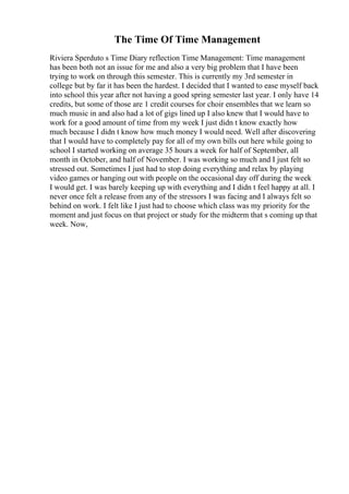 The Time Of Time Management
Riviera Sperduto s Time Diary reflection Time Management: Time management
has been both not an issue for me and also a very big problem that I have been
trying to work on through this semester. This is currently my 3rd semester in
college but by far it has been the hardest. I decided that I wanted to ease myself back
into school this year after not having a good spring semester last year. I only have 14
credits, but some of those are 1 credit courses for choir ensembles that we learn so
much music in and also had a lot of gigs lined up I also knew that I would have to
work for a good amount of time from my week I just didn t know exactly how
much because I didn t know how much money I would need. Well after discovering
that I would have to completely pay for all of my own bills out here while going to
school I started working on average 35 hours a week for half of September, all
month in October, and half of November. I was working so much and I just felt so
stressed out. Sometimes I just had to stop doing everything and relax by playing
video games or hanging out with people on the occasional day off during the week
I would get. I was barely keeping up with everything and I didn t feel happy at all. I
never once felt a release from any of the stressors I was facing and I always felt so
behind on work. I felt like I just had to choose which class was my priority for the
moment and just focus on that project or study for the midterm that s coming up that
week. Now,
 