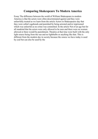 Comparing Shakespeare To Modern America
Essay The difference between the world of William Shakespeare to modern
America is that the actors were often descriminated against and they were
unlawfully treated as we learn from the article Actors in Shakespeares day that
they were called vagabonds and punished by being arrested and/or imprisoned
which was unlawful as no crime was committed. In the article Not of an age but for
all mankind that the actors were only allowed to be men and there were no women
allowed or there would be punishment. Theatres at that time were built with the only
light source being from the sun and no lightbulbs or anything like that. This is
different from the modern day in society because the source we have today is used
by coal but can also be used by the
 