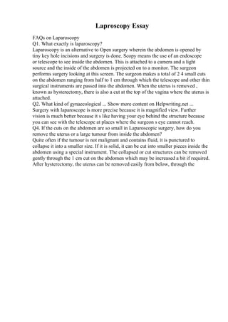 Laproscopy Essay
FAQs on Laparoscopy
Q1. What exactly is laparoscopy?
Laparoscopy is an alternative to Open surgery wherein the abdomen is opened by
tiny key hole incisions and surgery is done. Scopy means the use of an endoscope
or telescope to see inside the abdomen. This is attached to a camera and a light
source and the inside of the abdomen is projected on to a monitor. The surgeon
performs surgery looking at this screen. The surgeon makes a total of 2 4 small cuts
on the abdomen ranging from half to 1 cm through which the telescope and other thin
surgical instruments are passed into the abdomen. When the uterus is removed ,
known as hysterectomy, there is also a cut at the top of the vagina where the uterus is
attached.
Q2. What kind of gynaecological ... Show more content on Helpwriting.net ...
Surgery with laparoscope is more precise because it is magnified view. Further
vision is much better because it s like having your eye behind the structure because
you can see with the telescope at places where the surgeon s eye cannot reach.
Q4. If the cuts on the abdomen are so small in Laparoscopic surgery, how do you
remove the uterus or a large tumour from inside the abdomen?
Quite often if the tumour is not malignant and contains fluid, it is punctured to
collapse it into a smaller size. If it is solid, it can be cut into smaller pieces inside the
abdomen using a special instrument. The collapsed or cut structures can be removed
gently through the 1 cm cut on the abdomen which may be increased a bit if required.
After hysterectomy, the uterus can be removed easily from below, through the
 