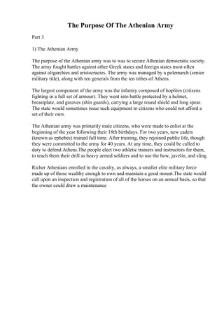 The Purpose Of The Athenian Army
Part 3
1) The Athenian Army
The purpose of the Athenian army was to was to secure Athenian democratic society.
The army fought battles against other Greek states and foreign states most often
against oligarchies and aristocracies. The army was managed by a polemarch (senior
military title), along with ten generals from the ten tribes of Athens.
The largest component of the army was the infantry composed of hoplites (citizens
fighting in a full set of armour). They went into battle protected by a helmet,
breastplate, and greaves (shin guards), carrying a large round shield and long spear.
The state would sometimes issue such equipment to citizens who could not afford a
set of their own.
The Athenian army was primarily male citizens, who were made to enlist at the
beginning of the year following their 18th birthdays. For two years, new cadets
(known as ephebes) trained full time. After training, they rejoined public life, though
they were committed to the army for 40 years. At any time, they could be called to
duty to defend Athens.The people elect two athletic trainers and instructors for them,
to teach them their drill as heavy armed soldiers and to use the bow, javelin, and sling.
Richer Athenians enrolled in the cavalry, as always, a smaller elite military force
made up of those wealthy enough to own and maintain a good mount.The state would
call upon an inspection and registration of all of the horses on an annual basis, so that
the owner could draw a maintenance
 