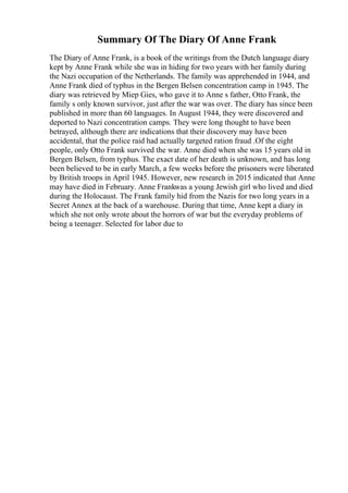 Summary Of The Diary Of Anne Frank
The Diary of Anne Frank, is a book of the writings from the Dutch language diary
kept by Anne Frank while she was in hiding for two years with her family during
the Nazi occupation of the Netherlands. The family was apprehended in 1944, and
Anne Frank died of typhus in the Bergen Belsen concentration camp in 1945. The
diary was retrieved by Miep Gies, who gave it to Anne s father, Otto Frank, the
family s only known survivor, just after the war was over. The diary has since been
published in more than 60 languages. In August 1944, they were discovered and
deported to Nazi concentration camps. They were long thought to have been
betrayed, although there are indications that their discovery may have been
accidental, that the police raid had actually targeted ration fraud .Of the eight
people, only Otto Frank survived the war. Anne died when she was 15 years old in
Bergen Belsen, from typhus. The exact date of her death is unknown, and has long
been believed to be in early March, a few weeks before the prisoners were liberated
by British troops in April 1945. However, new research in 2015 indicated that Anne
may have died in February. Anne Frankwas a young Jewish girl who lived and died
during the Holocaust. The Frank family hid from the Nazis for two long years in a
Secret Annex at the back of a warehouse. During that time, Anne kept a diary in
which she not only wrote about the horrors of war but the everyday problems of
being a teenager. Selected for labor due to
 