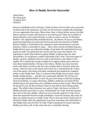 How Is Duddy Kravitz Successful
Akash Pinto
Mr. Haraschuk
10 March 2015
ENG4U1
Success with Blinkers On is Fleeting...Failure Follows Fast In order to be successful
in school and in the classroom, one must use all resources available take advantage
of every opportunity that arises. Many times, there is failure before success, but that
allows a person to return with ferocity to win and succeed. There are a number of
factors that drive one to push all limits in order to achieve success. In Mordecai
Richler s The Apprenticeship of Duddy Kravitz , the themes of success and failure,
greed and materialism are prominent and circumscribe the character of Duddy
Kravitz. Duddy is victimized by the compulsive greed and pressure to succeed,
therefore, failure is noticeable in many ... Show more content on Helpwriting.net ...
Duddy Kravitz grew up without knowledge of any better life and hustled for every
penny he made. His greed fuels his success and also causes his failures. It is
important to realize that without his greed, Duddy would not have his land.
Nevertheless, he would have a stable relationship with Yvette. The exact nature of
Duddy s greed is exhibited when he works at the Hotel Lac des Sables in Ste.
Agathe. He is tricked into acting as banker for a rigged roulette game where he
loses three hundred dollars. Owing to this failure , Duddy runs away from the
resort with shame, but Irwin (the one who swindles him) is forced to return the
money. After he receives the money from Irwin, he is welcomed by Mr. Cohen,
one of the guests, who along with other contributors has donated five hundred
dollars to pay Duddy back. Here it is observed that Duddy has no moral values:
Duddy rushed upstairs..... and did a few somersaults (Richler 92). He has just
received eight hundred dollars in total. He goes from being a child and escaping
from his problems, to a man with money. Duddy s ambitions are based off this
childish greed. His greed drives his confidence and gives him an ego. When things
do not go his way, he does not know where to turn and reverts to being greedy
again. This affects other characters too, such as Virgil, who knows no better of
Duddy and looks up to him as a guru. Unfortunately for Virgil, from the moment
they met on the train, Duddy s intent was not to provide support to Virgil, but to
cheat him and profit from his simple mindedness. From the moment, they meet, he
takes any chance he gets to swindle Virgil. This is first seen when Virgil comes to
Montreal. Duddy takes this opportunity to get free work done and Virgil believes
that Duddy truly cares for him. So when Virgil is desperate for money and help,
Duddy gives him a job. At the same time, he is constantly cheating
 