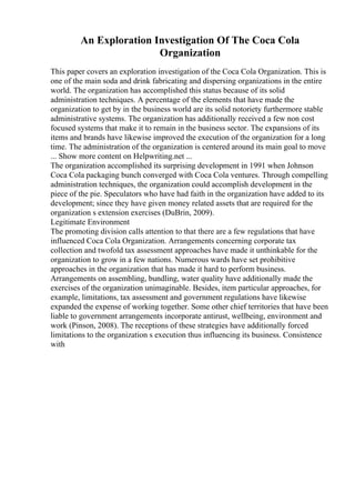 An Exploration Investigation Of The Coca Cola
Organization
This paper covers an exploration investigation of the Coca Cola Organization. This is
one of the main soda and drink fabricating and dispersing organizations in the entire
world. The organization has accomplished this status because of its solid
administration techniques. A percentage of the elements that have made the
organization to get by in the business world are its solid notoriety furthermore stable
administrative systems. The organization has additionally received a few non cost
focused systems that make it to remain in the business sector. The expansions of its
items and brands have likewise improved the execution of the organization for a long
time. The administration of the organization is centered around its main goal to move
... Show more content on Helpwriting.net ...
The organization accomplished its surprising development in 1991 when Johnson
Coca Cola packaging bunch converged with Coca Cola ventures. Through compelling
administration techniques, the organization could accomplish development in the
piece of the pie. Speculators who have had faith in the organization have added to its
development; since they have given money related assets that are required for the
organization s extension exercises (DuBrin, 2009).
Legitimate Environment
The promoting division calls attention to that there are a few regulations that have
influenced Coca Cola Organization. Arrangements concerning corporate tax
collection and twofold tax assessment approaches have made it unthinkable for the
organization to grow in a few nations. Numerous wards have set prohibitive
approaches in the organization that has made it hard to perform business.
Arrangements on assembling, bundling, water quality have additionally made the
exercises of the organization unimaginable. Besides, item particular approaches, for
example, limitations, tax assessment and government regulations have likewise
expanded the expense of working together. Some other chief territories that have been
liable to government arrangements incorporate antirust, wellbeing, environment and
work (Pinson, 2008). The receptions of these strategies have additionally forced
limitations to the organization s execution thus influencing its business. Consistence
with
 