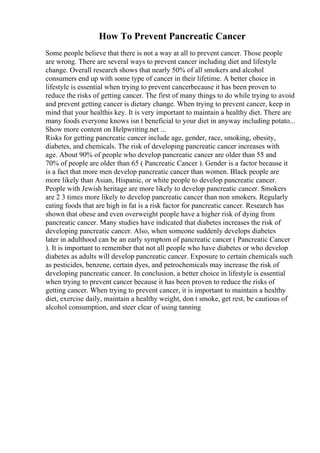 How To Prevent Pancreatic Cancer
Some people believe that there is not a way at all to prevent cancer. Those people
are wrong. There are several ways to prevent cancer including diet and lifestyle
change. Overall research shows that nearly 50% of all smokers and alcohol
consumers end up with some type of cancer in their lifetime. A better choice in
lifestyle is essential when trying to prevent cancerbecause it has been proven to
reduce the risks of getting cancer. The first of many things to do while trying to avoid
and prevent getting cancer is dietary change. When trying to prevent cancer, keep in
mind that your healthis key. It is very important to maintain a healthy diet. There are
many foods everyone knows isn t beneficial to your diet in anyway including potato...
Show more content on Helpwriting.net ...
Risks for getting pancreatic cancer include age, gender, race, smoking, obesity,
diabetes, and chemicals. The risk of developing pancreatic cancer increases with
age. About 90% of people who develop pancreatic cancer are older than 55 and
70% of people are older than 65 ( Pancreatic Cancer ). Gender is a factor because it
is a fact that more men develop pancreatic cancer than women. Black people are
more likely than Asian, Hispanic, or white people to develop pancreatic cancer.
People with Jewish heritage are more likely to develop pancreatic cancer. Smokers
are 2 3 times more likely to develop pancreatic cancer than non smokers. Regularly
eating foods that are high in fat is a risk factor for pancreatic cancer. Research has
shown that obese and even overweight people have a higher risk of dying from
pancreatic cancer. Many studies have indicated that diabetes increases the risk of
developing pancreatic cancer. Also, when someone suddenly develops diabetes
later in adulthood can be an early symptom of pancreatic cancer ( Pancreatic Cancer
). It is important to remember that not all people who have diabetes or who develop
diabetes as adults will develop pancreatic cancer. Exposure to certain chemicals such
as pesticides, benzene, certain dyes, and petrochemicals may increase the risk of
developing pancreatic cancer. In conclusion, a better choice in lifestyle is essential
when trying to prevent cancer because it has been proven to reduce the risks of
getting cancer. When trying to prevent cancer, it is important to maintain a healthy
diet, exercise daily, maintain a healthy weight, don t smoke, get rest, be cautious of
alcohol consumption, and steer clear of using tanning
 