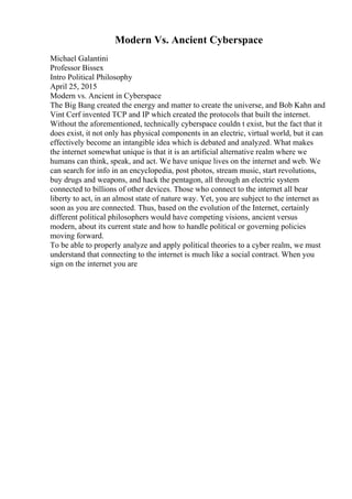 Modern Vs. Ancient Cyberspace
Michael Galantini
Professor Bissex
Intro Political Philosophy
April 25, 2015
Modern vs. Ancient in Cyberspace
The Big Bang created the energy and matter to create the universe, and Bob Kahn and
Vint Cerf invented TCP and IP which created the protocols that built the internet.
Without the aforementioned, technically cyberspace couldn t exist, but the fact that it
does exist, it not only has physical components in an electric, virtual world, but it can
effectively become an intangible idea which is debated and analyzed. What makes
the internet somewhat unique is that it is an artificial alternative realm where we
humans can think, speak, and act. We have unique lives on the internet and web. We
can search for info in an encyclopedia, post photos, stream music, start revolutions,
buy drugs and weapons, and hack the pentagon, all through an electric system
connected to billions of other devices. Those who connect to the internet all bear
liberty to act, in an almost state of nature way. Yet, you are subject to the internet as
soon as you are connected. Thus, based on the evolution of the Internet, certainly
different political philosophers would have competing visions, ancient versus
modern, about its current state and how to handle political or governing policies
moving forward.
To be able to properly analyze and apply political theories to a cyber realm, we must
understand that connecting to the internet is much like a social contract. When you
sign on the internet you are
 