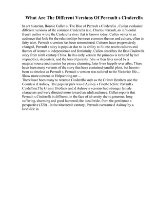 What Are The Different Versions Of Perrault s Cinderella
In art historian, Bonnie Cullen s, The Rise of Perrault s Cinderella , Cullen evaluated
different versions of the common Cinderella tale. Charles Perrault, an influential
french author wrote the Cinderella story that is known today. Cullen writes to an
audience that look for the relationships between common themes and culture, often in
fairy tales. Perrault s version has been remembered. Cultures have progressively
changed, Perrault s story is popular due to its ability to fit into recent cultures and
themes of women s independence and femininity. Cullen describes the first Cinderella
story from ninth century China. In this early version the princess is tortured by her
stepmother, stepsisters, and the loss of parents . She is then later saved by a
magical source and marries her prince charming, later lives happily ever after. There
have been many variants of the story that have contained parallel plots, but haven t
been as timeless as Perrault s. Perrault s version was tailored to the Victorian life....
Show more content on Helpwriting.net ...
There have been many to recreate Cinderella such as the Grimm Brothers and the
Countess d Aulnoy. The popular pick was d Aulnoy s Finette before Perrault s
Cindrillon.The Grimm Brothers and d Aulnoy s versions had stronger female
characters and were directed more toward an adult audience. Cullen reports that
Perrault s Cinderella is different, in the face of adversity she is generous, long
suffering, charming and good humored; the ideal bride, from the gentleman s
perspective (320) . In the nineteenth century, Perrault overcame d Aulnoy by a
landslide in
 