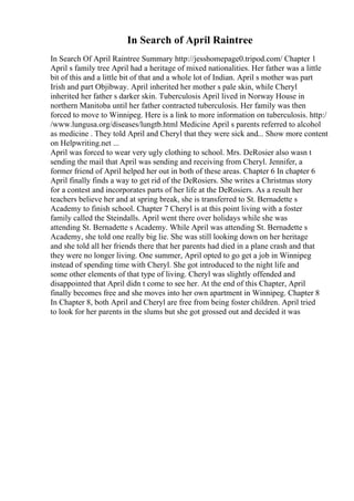 In Search of April Raintree
In Search Of April Raintree Summary http://jesshomepage0.tripod.com/ Chapter 1
April s family tree April had a heritage of mixed nationalities. Her father was a little
bit of this and a little bit of that and a whole lot of Indian. April s mother was part
Irish and part Objibway. April inherited her mother s pale skin, while Cheryl
inherited her father s darker skin. Tuberculosis April lived in Norway House in
northern Manitoba until her father contracted tuberculosis. Her family was then
forced to move to Winnipeg. Here is a link to more information on tuberculosis. http:/
/www.lungusa.org/diseases/lungtb.html Medicine April s parents referred to alcohol
as medicine . They told April and Cheryl that they were sick and... Show more content
on Helpwriting.net ...
April was forced to wear very ugly clothing to school. Mrs. DeRosier also wasn t
sending the mail that April was sending and receiving from Cheryl. Jennifer, a
former friend of April helped her out in both of these areas. Chapter 6 In chapter 6
April finally finds a way to get rid of the DeRosiers. She writes a Christmas story
for a contest and incorporates parts of her life at the DeRosiers. As a result her
teachers believe her and at spring break, she is transferred to St. Bernadette s
Academy to finish school. Chapter 7 Cheryl is at this point living with a foster
family called the Steindalls. April went there over holidays while she was
attending St. Bernadette s Academy. While April was attending St. Bernadette s
Academy, she told one really big lie. She was still looking down on her heritage
and she told all her friends there that her parents had died in a plane crash and that
they were no longer living. One summer, April opted to go get a job in Winnipeg
instead of spending time with Cheryl. She got introduced to the night life and
some other elements of that type of living. Cheryl was slightly offended and
disappointed that April didn t come to see her. At the end of this Chapter, April
finally becomes free and she moves into her own apartment in Winnipeg. Chapter 8
In Chapter 8, both April and Cheryl are free from being foster children. April tried
to look for her parents in the slums but she got grossed out and decided it was
 