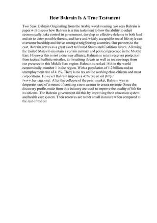 How Bahrain Is A True Testament
Two Seas: Bahrain Originating from the Arabic word meaning two seas Bahrain is
paper will discuss how Bahrain is a true testament to how the ability to adapt
economically, take control in government, develop an effective defense in both land
and air to deter possible threats, and have and widely acceptable social life style can
overcome hardship and thrive amongst neighboring countries. Our partners to the
east, Bahrain serves as a great asset to United States and Coalition forces. Allowing
the United States to maintain a certain military and political presence in the Middle
East. However this is not a one way alliance, Bahrain in return receives protection
from tactical ballistic missiles, air breathing threats as well as sea coverage from
our presence in this Middle East region. Bahrain is ranked 18th in the world
economically, number 1 in the region. With a population of 1.2 billion and an
unemployment rate of 4.1%. There is no tax on the working class citizens and most
corporations. However Bahrain imposes a 43% tax on oil (http:/
/www.heritage.org). After the collapse of the pearl market, Bahrain was in
desperate need of a means of creating a new avenue to create revenue. Since the
discovery profits made from this industry are used to improve the quality of life for
its citizens. The Bahrain government did this by improving their education system
and health care system. Their reserves are rather small in nature when compared to
the rest of the oil
 