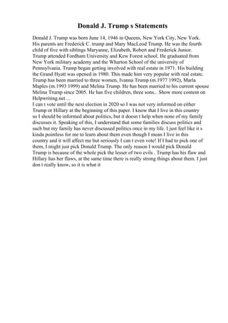 Donald J. Trump s Statements
Donald J. Trump was born June 14, 1946 in Queens, New York City, New York.
His parents are Frederick C. trump and Mary MacLeod Trump. He was the fourth
child of five with siblings Maryanne, Elizabeth, Robert and Frederick Junior.
Trump attended Fordham University and Kew Forest school. He graduated from
New York military academy and the Wharton School of the university of
Pennsylvania. Trump began getting involved with real estate in 1971. His building
the Grand Hyatt was opened in 1980. This made him very popular with real estate.
Trump has been married to three women, Ivanna Trump (m.1977 1992), Marla
Maples (m.1993 1999) and Melina Trump. He has been married to his current spouse
Melina Trump since 2005. He has five children, three sons... Show more content on
Helpwriting.net ...
I can t vote until the next election in 2020 so I was not very informed on either
Trump or Hillary at the beginning of this paper. I know that I live in this country
so I should be informed about politics, but it doesn t help when none of my family
discusses it. Speaking of this, I understand that some families discuss politics and
such but my family has never discussed politics once in my life. I just feel like it s
kinda pointless for me to learn about them even though I mean I live in this
country and it will affect me but seriously I can t even vote! If I had to pick one of
them, I might just pick Donald Trump. The only reason I would pick Donald
Trump is because of the whole pick the lesser of two evils . Trump has his flaw and
Hillary has her flaws, at the same time there is really strong things about them. I just
don t really know, so it is what it
 