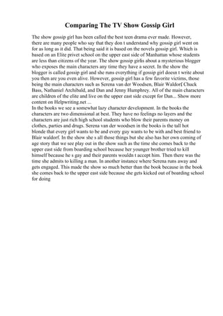 Comparing The TV Show Gossip Girl
The show gossip girl has been called the best teen drama ever made. However,
there are many people who say that they don t understand why gossip girl went on
for as long as it did. That being said it is based on the novels gossip girl. Which is
based on an Elite privet school on the upper east side of Manhattan whose students
are less than citizens of the year. The show gossip girlis about a mysterious blogger
who exposes the main characters any time they have a secret. In the show the
blogger is called gossip girl and she runs everything if gossip girl doesn t write about
you then are you even alive. However, gossip girl has a few favorite victims, those
being the main characters such as Serena van der Woodsen, Blair Waldorf
, Chuck
Bass, Nathaniel Archibald, and Dan and Jenny Humphrey. All of the main characters
are children of the elite and live on the upper east side except for Dan... Show more
content on Helpwriting.net ...
In the books we see a somewhat lazy character development. In the books the
characters are two dimensional at best. They have no feelings no layers and the
characters are just rich high school students who blow their parents money on
clothes, parties and drugs. Serena van der woodsen in the books is the tall hot
blonde that every girl wants to be and every guy wants to be with and best friend to
Blair waldorf. In the show she s all those things but she also has her own coming of
age story that we see play out in the show such as the time she comes back to the
upper east side from boarding school because her younger brother tried to kill
himself because he s gay and their parents wouldn t accept him. Then there was the
time she admits to killing a man. In another instance where Serena runs away and
gets engaged. This made the show so much better than the book because in the book
she comes back to the upper east side because she gets kicked out of boarding school
for doing
 