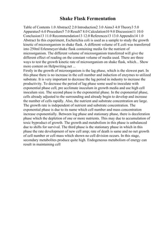 Shake Flask Fermentation
Table of Contents 1.0 Abstract2 2.0 Introduction2 3.0 Aims3 4.0 Theory3 5.0
Apparatus5 6.0 Procedure5 7.0 Result7 8.0 Calculation10 9.0 Discussion11 10.0
Conclusion13 11.0 Recommendation13 12.0 References13 13.0 Appendix14 1.0
Abstract In this experiment, Escherichia coli is used as a sample to study the growth
kinetic of microorganism in shake flask. A different volume of E.coli was transferred
into 250ml Erlenmeyer/shake flask containing media for the nutrient of
microorganism. The different volume of microorganism transferred will give the
different effect of reading on the constant volume of media used. There are three
ways to test the growth kinetic rate of microorganism on shake flask, which... Show
more content on Helpwriting.net ...
Firstly in the growth of microorganism is the lag phase, which is the slowest part. In
this phase there is no increase in the cell number and induction of enzymes to utilized
substrate. It is very important to decrease the lag period in industry to increase the
productivity. To decrease the period of lag phase some used to inoculate with
exponential phase cell, pre acclimate inoculum in growth media and use high cell
inoculum size. The second phase is the exponential phase. In the exponential phase,
cells already adjusted to the surrounding and already begin to develop and increase
the number of cells rapidly. Also, the nutrient and substrate concentration are large.
The growth rate is independent of nutrient and substrate concentration. The
exponential phase is due to its name which cell number and mass concentration
increase exponentially. Between log phase and stationary phase, there is deceleration
phase which the depletion of one or more nutrients. This may due to accumulation of
toxic byproduct of growth. The growth and metabolism in this phase is unbalanced
due to shifts for survival. The third phase is the stationary phase in which in this
phase the rate development of new cell amp; rate of death is same and no net growth
of cell number or cell mass which shown no cell division occurs. In this stage,
secondary metabolites produce quite high. Endogeneous metabolism of energy can
result in maintaining cell
 