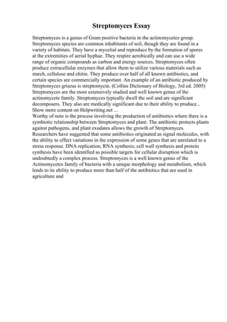 Streptomyces Essay
Streptomyces is a genus of Gram positive bacteria in the actinomycetes group.
Streptomyces species are common inhabitants of soil, though they are found in a
variety of habitats. They have a mycelial and reproduce by the formation of spores
at the extremities of aerial hyphae. They respire aerobically and can use a wide
range of organic compounds as carbon and energy sources. Streptomyces often
produce extracellular enzymes that allow them to utilize various materials such as
starch, cellulose and chitin. They produce over half of all known antibiotics, and
certain species are commercially important. An example of an antibiotic produced by
Streptomyces griseus is streptomycin. (Collins Dictionary of Biology, 3rd ed. 2005)
Streptomyces are the most extensively studied and well known genus of the
actinomycete family. Streptomyces typically dwell the soil and are significant
decomposers. They also are medically significant due to their ability to produce...
Show more content on Helpwriting.net ...
Worthy of note is the process involving the production of antibiotics where there is a
symbiotic relationship between Streptomyces and plant. The antibiotic protects plants
against pathogens, and plant exudates allows the growth of Streptomyces.
Researchers have suggested that some antibiotics originated as signal molecules, with
the ability to effect variations in the expression of some genes that are unrelated to a
stress response. DNA replication; RNA synthesis; cell wall synthesis and protein
synthesis have been identified as possible targets for cellular disruption which is
undoubtedly a complex process. Streptomyces is a well known genus of the
Actinomycetes family of bacteria with a unique morphology and metabolism, which
lends to its ability to produce more than half of the antibiotics that are used in
agriculture and
 