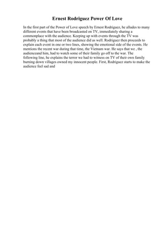 Ernest Rodriguez Power Of Love
In the first part of the Power of Love speech by Ernest Rodriguez, he alludes to many
different events that have been broadcasted on TV, immediately sharing a
commonplace with the audience. Keeping up with events through the TV was
probably a thing that most of the audience did as well. Rodriguez then proceeds to
explain each event in one or two lines, showing the emotional side of the events. He
mentions the recent war during that time, the Vietnam war. He says that we , the
audienceand him, had to watch some of their family go off to the war. The
following line, he explains the terror we had to witness on TV of their own family
burning down villages owned my innocent people. First, Rodriguez starts to make the
audience feel sad and
 