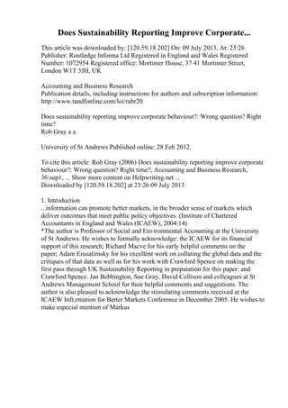 Does Sustainability Reporting Improve Corporate...
This article was downloaded by: [120.59.18.202] On: 09 July 2013, At: 23:26
Publisher: Routledge Informa Ltd Registered in England and Wales Registered
Number: 1072954 Registered office: Mortimer House, 37 41 Mortimer Street,
London W1T 3JH, UK
Accounting and Business Research
Publication details, including instructions for authors and subscription information:
http://www.tandfonline.com/loi/rabr20
Does sustainability reporting improve corporate behaviour?: Wrong question? Right
time?
Rob Gray a a
University of St Andrews Published online: 28 Feb 2012.
To cite this article: Rob Gray (2006) Does sustainability reporting improve corporate
behaviour?: Wrong question? Right time?, Accounting and Business Research,
36:sup1, ... Show more content on Helpwriting.net ...
Downloaded by [120.59.18.202] at 23:26 09 July 2013
1. Introduction
...information can promote better markets, in the broader sense of markets which
deliver outcomes that meet public policy objectives. (Institute of Chartered
Accountants in England and Wales (ICAEW), 2004:14)
*The author is Professor of Social and Environmental Accounting at the University
of St Andrews. He wishes to formally acknowledge: the ICAEW for its financial
support of this research; Richard Macve for his early helpful comments on the
paper; Adam Erusalimsky for his excellent work on collating the global data and the
critiques of that data as well as for his work with Crawford Spence on making the
first pass through UK Sustainability Reporting in preparation for this paper: and
Crawford Spence. Jan Bebbington, Sue Gray, David Collison and colleagues at St
Andrews Management School for their helpful comments and suggestions. The
author is also pleased to acknowledge the stimulating comments received at the
ICAEW Infr,rmation for Better Markets Conference in December 2005. He wishes to
make especial mention of Markus
 