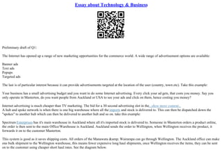 Essay about Technology & Business
Preliminary draft of Q1:
The Internet has opened up a range of new marketing opportunities for the commerce world. A wide range of advertisement options are available:
Banner ads
Text ads
Popups
Targeted ads
The last is of particular interest because it can provide advertisements targeted at the location of the user (country, town etc). Take this example:
Your business has a small advertising budget and you want to do some Internet advertising. Every click your ad gets, that costs you money. Say you
only operate in Masterton, do you want people from Auckland or USA to see your ads and click on them, hence costing you money?
Internet advertising is much cheaper than TV marketing. The bid for a 30 second advertising slot in the...show more content...
A hub and spoke network is when there is one big warehouse where all the imports and stock is delivered to. This can then be dispatched down the
"spokes" to another hub which can then be delivered to another hub and so on. take this example:
Spectrum Enterprises has it's main warehouse in Auckland where all it's imported stock is delivered to. Someone in Masterton orders a product online,
the order is then sent to the main Office/Warehouse is Auckland. Auckland sends the order to Wellington, when Wellington receives the product, it
forwards it on to the customer Masterton.
This system is good as it saves shipping costs. All orders of the Manawatu &amp; Wairarapa can go through Wellington. The Auckland office can make
one bulk shipment to the Wellington warehouse, this means fewer expensive long haul shipments, once Wellington receives the items, they can be sent
on to the customer using cheaper short haul rates. See the diagram below.
 