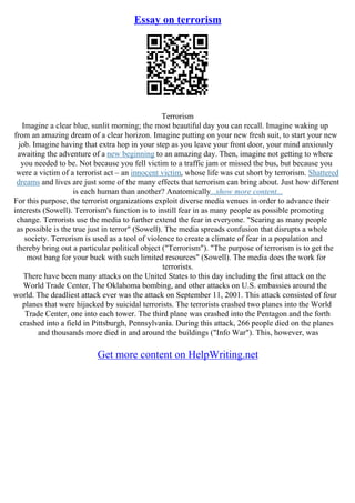 Essay on terrorism
Terrorism
Imagine a clear blue, sunlit morning; the most beautiful day you can recall. Imagine waking up
from an amazing dream of a clear horizon. Imagine putting on your new fresh suit, to start your new
job. Imagine having that extra hop in your step as you leave your front door, your mind anxiously
awaiting the adventure of a new beginning to an amazing day. Then, imagine not getting to where
you needed to be. Not because you fell victim to a traffic jam or missed the bus, but because you
were a victim of a terrorist act – an innocent victim, whose life was cut short by terrorism. Shattered
dreams and lives are just some of the many effects that terrorism can bring about. Just how different
is each human than another? Anatomically...show more content...
For this purpose, the terrorist organizations exploit diverse media venues in order to advance their
interests (Sowell). Terrorism's function is to instill fear in as many people as possible promoting
change. Terrorists use the media to further extend the fear in everyone. "Scaring as many people
as possible is the true just in terror" (Sowell). The media spreads confusion that disrupts a whole
society. Terrorism is used as a tool of violence to create a climate of fear in a population and
thereby bring out a particular political object ("Terrorism"). "The purpose of terrorism is to get the
most bang for your buck with such limited resources" (Sowell). The media does the work for
terrorists.
There have been many attacks on the United States to this day including the first attack on the
World Trade Center, The Oklahoma bombing, and other attacks on U.S. embassies around the
world. The deadliest attack ever was the attack on September 11, 2001. This attack consisted of four
planes that were hijacked by suicidal terrorists. The terrorists crashed two planes into the World
Trade Center, one into each tower. The third plane was crashed into the Pentagon and the forth
crashed into a field in Pittsburgh, Pennsylvania. During this attack, 266 people died on the planes
and thousands more died in and around the buildings ("Info War"). This, however, was
Get more content on HelpWriting.net
 
