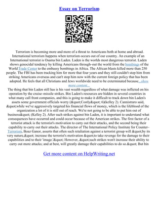 Essay on Terrorism
Terrorism is becoming more and more of a threat to Americans both at home and abroad.
International terrorism happens when terrorism occurs out of our country. An example of an
International terrorist is Osama bin Laden. Laden is the worlds most dangerous terrorist. Laden
shows genocidal tendency by killing Americans through–out the world from the bombings of the
World Trade Center to the embassy bombings in Africa. The African blasts killed more than 250
people. The FBI has been tracking him for more that four years and they still couldn't stop him from
striking Americans overseas and can't stop him now with the current foreign policy that has been
adopted. He feels that all Christians and Jews worldwide need to be exterminated because...show
more content...
The thing that bin Laden still has is his vast wealth regardless of what damage was inflicted on his
operation by the cruise–missile strikes. Bin Laden's resources are hidden in several countries in
what many call front companies, and this is going to make it difficult to track down bin Laden's
assets some government officials worry ("Costly" 6)(kelley 2). Cannistraro said,
"while we've aggressively targeted his financial flows of money, which is the lifeblood of the
organization a lot of it is still out of reach. We're not going to be able to put him out of
business" (Kelley 2). After such strikes against bin Laden, it is important to understand what
consequences have occurred and could occur because of the American strikes. The first factor of a
terrorist attack is the terrorist's motivation to carry out their attacks, and the second being their
capability to carry out their attacks. The director of The International Policy Institute for Counter–
Terrorism, Boaz Ganor, asserts that often such retaliation against a terrorist group will "by its
very nature," increase the terrorist's motivation "to take revenge for the damage to their
capabilities and to their 'image.'" However, "such strikes won't increase their ability to
carry out more attacks; and at best, will greatly damage their capabilities to do so." But bin
Get more content on HelpWriting.net
 