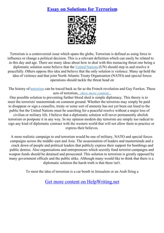 Essay on Solutions for Terrorism
Terrorism is a controversial issue which spans the globe, Terrorism is defined as using force to
influence or change a political decision. This is a relevant definition which can easily be related to
in this day and age. There are many ideas about how to deal with this menacing threat one being a
diplomatic solution some believe that the United Nations (UN) should step in and resolve it
peacefully. Others oppose this idea and believe that the only solution is violence. Many up hold the
idea of violence and that joint North Atlantic Treaty Organisation (NATO) and special forces
operations should tackle the threat head on
The history of terrorism can be traced back as far as the French revolution and Guy Fawkes. These
acts of terrorism...show more content...
One possible solution to preventing further blood shed is simple diplomacy. This theory is to
meet the terrorists' masterminds on common ground. Whether the terrorists may simply be paid
to disappear or sign a ceasefire, treaty or some sort of amnesty has not yet been out lined to the
public but the United Nations must be searching for a peaceful resolve without a major loss of
civilian or military life. I believe that a diplomatic solution will never permanently abolish
terrorism or postpone it in any way. In my opinion modern day terrorists are simply too radical to
sign any kind of diplomatic contract with the western world that will not allow them to practice or
express their believes.
A more realistic campaign to end terrorism would be one of military, NATO and special forces
campaigns across the middle–east and Asia. The assassination of leaders and masterminds and a
crack down of people and political leaders that publicly express their support for bombings and
public demise. Also organisations and entrepreneurs which secretly fund terrorist campaigns and
weapon funds should be detained and prosecuted. This solution to terrorism is greatly opposed by
many government officals and the public alike. Although many would like to think that there is a
diplomatic solution the harsh truth is that there isn't.
To most the idea of terrorism is a car bomb in Jerusalem or an Arab firing a
Get more content on HelpWriting.net
 