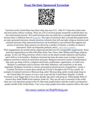 Essay On State Sponsored Terrorism
Terrorism in the United States has taken a big step since 9/11. After 9/11 there have been more
and more police officers working. There are a lot or terrorist groups around the world but there are
also motivational terrorist. The word terrorism does not really have a straight forward definition
because there is different form of terrorism. The types of terrorisms that is around that people know
are state sponsored terrorism, dissent terrorism, terrorists from left and right, religious terrorism and
criminal terrorism. State sponsored terrorism can be defined as a government that supports any
actions of terrorism. State sponsors are driven by a number of reasons, a number of which is
intersected. There are frequently political, and is...show more content...
Their engagements are usually poorly organized and there are few recognizable organizations. Some
main key organizations are that of Ku Klux Klan, Neo–Nazis, State Militias and fringe religious
groups. As for Left–Wing terrorism which is more on the attack towards industries and business
and is believe to be harmless. Religious terrorism has been the main cause to today's terrorist,
religious terrorism is based on motivation and goals. Religious terrorism consists of performances
that scare; go along with by a religious motivation, justification, organization, or world view.
Religion is sometimes used in mixture with other influences, and sometimes as the main
inspiration. Religious Terrorism is closely associated to present powers of geopolitics. Lastly is
Criminal Terrorism is crimes done outside the US that is brought to the US for a profit. An
example of criminal terrorism is Mexican drug cartel. Mexican drug cartels would sneak drugs to
the United States for money or even a way to get into the United States illegally. Criminal
Terrorism is now bigger then it was a few decades ago and is still going on. When people think of
terrorist they think Middle East countries Arabs etc. They are all sorts or terrorists in the world
there are even operations group in the US. But many people believe that the world is just based on
people outside of the United States. Vice versa, many people from other countries believe the same
Get more content on HelpWriting.net
 
