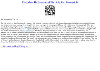 Essay about The Arrogance of The Lie by Kurt Vonnegut, Jr.
The Arrogance of The Lie
The Lie, written by Kurt Vonnegut, Jr., is a story that stands as a mirror to reflect the ugly image of a condescending faction obsessed with grades
and numbers, not actual learning. Even though it took place years ago, the sickening mind frames still exist in some of today's people. They are
namely the "elite group" or middle to upper class families. In the story, Doctor Remenzel is obsessed with Eli having a high standard of excellence,
Eli getting special treatment because he is part of the higher group, and for those reasons, Eli is ashamed of himself, and terrified of telling his father
and mother that he failed the entrance examinations. All of these things are examples of what ... Show more content on Helpwriting.net ...
Another flaw of Doctor Remenzel that mirrors flaws in the condescending faction is the idea that Eli should get special treatment merely because he
is of the "elite" or "higher" group. This does not show in the story until the end. In fact, the Doctor completely contradicts himself the entire time.
Sylvia Remenzel is first to bring up the idea of giving Eli any sort of special behavior. Doctor Remenzel harshly declines the idea. An example of this
would be when Doctor Remenzel says, "'Let me tell you in no uncertain terms...you are not to ask for anything special for Eli–not anything.'" The end
of the story is when the doctor does just the opposite. Once he finds out Eli did not make it in, he thinks he can get Eli in by talking to the Board of
Overseers, who happen to be friends of his or his father's. Doctor Remenzel believes Eli should be automatically accepted
... Get more on HelpWriting.net ...
 