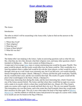 Essay about the aztecs
The Aztecs
Introduction
The tribe in which I will be researching is the Aztecs tribe. I plan to find out the answers to the
questions below.
1. Where they lived?
2. Their religions?
3. What they ate?
4. Some of their beliefs?
5. What life was like?
The Aztecs
The Indian tribe I am studying is the Aztecs. I plan on answering questions such as what life was
like, what they ate, how they dressed, what their religions were, and many other questions which I
intended on finding out. ... Show more content on Helpwriting.net ...
A major part of an average Aztec man or woman entertaining area would be the game Tlachlli. This
game would be played, and the results would affect how the future could be. They would play in a
semi big stadium where a rubber ball would be hit with the Aztec players, as they would try to get it
through a hole up on a wall. Goals were extremely rare, but if you did score, you would extremely
famous throughout the empire. (Steele, 20&amp;21.) Priests said that the gods would play Tlachilli,
the sky would be their court, and the sun would be their ball. The results of a game would tell the
priest what would happen in the future. (Steele, 21&amp;25.)
I found many interesting facts during this study, and the most interesting fact, which I found was
one of the Aztecs ancient beliefs. The Aztecs said that where they would find an eagle on a cactus
with a snake in its mouth, which is where they would build their city. (Stuart, 69.) They found a
snake on a cactus with a eagle in its mouth and built their city on it. The city was named Tenochit.
This tremendous city was their home, and in the center they had Pyramids where they would make
their sacrifices for their gods. This city is now what makes the heart of the huge capital of Mexico,
Mexico City. And the emblem in which the Aztecs had pictured of an eagle on a cactus with a snake
in its mouth can now be found on the flag of Mexico.
... Get more on HelpWriting.net ...
 