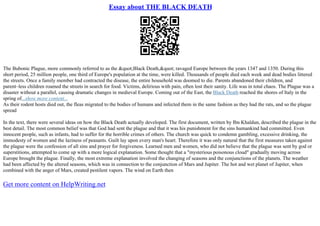 Essay about THE BLACK DEATH
The Bubonic Plague, more commonly referred to as the &quot;Black Death,&quot; ravaged Europe between the years 1347 and 1350. During this
short period, 25 million people, one third of Europe's population at the time, were killed. Thousands of people died each week and dead bodies littered
the streets. Once a family member had contracted the disease, the entire household was doomed to die. Parents abandoned their children, and
parent–less children roamed the streets in search for food. Victims, delirious with pain, often lost their sanity. Life was in total chaos. The Plague was a
disaster without a parallel, causing dramatic changes in medieval Europe. Coming out of the East, the Black Death reached the shores of Italy in the
spring of...show more content...
As their rodent hosts died out, the fleas migrated to the bodies of humans and infected them in the same fashion as they had the rats, and so the plague
spread
In the text, there were several ideas on how the Black Death actually developed. The first document, written by Ibn Khaldun, described the plague in the
best detail. The most common belief was that God had sent the plague and that it was his punishment for the sins humankind had committed. Even
innocent people, such as infants, had to suffer for the horrible crimes of others. The church was quick to condemn gambling, excessive drinking, the
immodesty of women and the laziness of peasants. Guilt lay upon every man's heart. Therefore it was only natural that the first measures taken against
the plague were the confession of all sins and prayer for forgiveness. Learned men and women, who did not believe that the plague was sent by god or
superstitions, attempted to come up with a more logical explanation. Some thought that a "mysterious poisonous cloud" gradually moving across
Europe brought the plague. Finally, the most extreme explanation involved the changing of seasons and the conjunctions of the planets. The weather
had been affected by the altered seasons, which was in connection to the conjunction of Mars and Jupiter. The hot and wet planet of Jupiter, when
combined with the anger of Mars, created pestilent vapors. The wind on Earth then
Get more content on HelpWriting.net
 