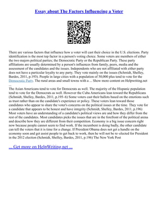 Essay about The Factors Influencing a Voter
There are various factors that influence how a voter will cast their choice in the U.S. elections. Party
identification is the most top factor in a person's voting choice. Some voters are members of either
the two majors political parties; the Democratic Party or the Republican Party. These party
affiliations are usually determined by a person's influences from family, peers, media and the
assessment of the candidates and the issues. Independents who are not affiliated with either party
does not have a particular loyalty to any party. They vote mainly on the issues (Schmidt, Shelley,
Bardes, 2011, p.193). People in large cities with a population of 50,000 plus tend to vote for the
Democratic Party. The rural areas and small towns with a ... Show more content on Helpwriting.net
...
The Asian Americans tend to vote for Democrats as well. The majority of the Hispanic population
tend to vote for the Democrats as well. However the Cuba Americans lean toward the Republicans
(Schmidt, Shelley, Bardes, 2011, p.195–6) Some voters cast their ballots based on the emotions such
as trust rather than on the candidate's experience or policy. These voters lean toward those
candidates who appear to share the voter's concerns on the political issues at the time. They vote for
a candidate that appears to be honest and have integrity (Schmidt, Shelley, Bardes, 2011, p.196)
Most voters have an understanding of a candidate's political views are and how they differ from the
rest of the candidates. Most candidates picks the issues that are in the forefront of the political arena
and describe how they are different from their competition. Economy is a big issue concern right
now because people cannot seem to find work. If the incumbent is doing badly, the other candidate
can tell the voters that it is time for a change. If President Obama does not get a handle on the
economy soon and get assist people to get back to work, then he will not be re–elected for President
in the 2012 election (Schmidt, Shelley, Bardes, 2011, p.196) The New York Post
... Get more on HelpWriting.net ...
 