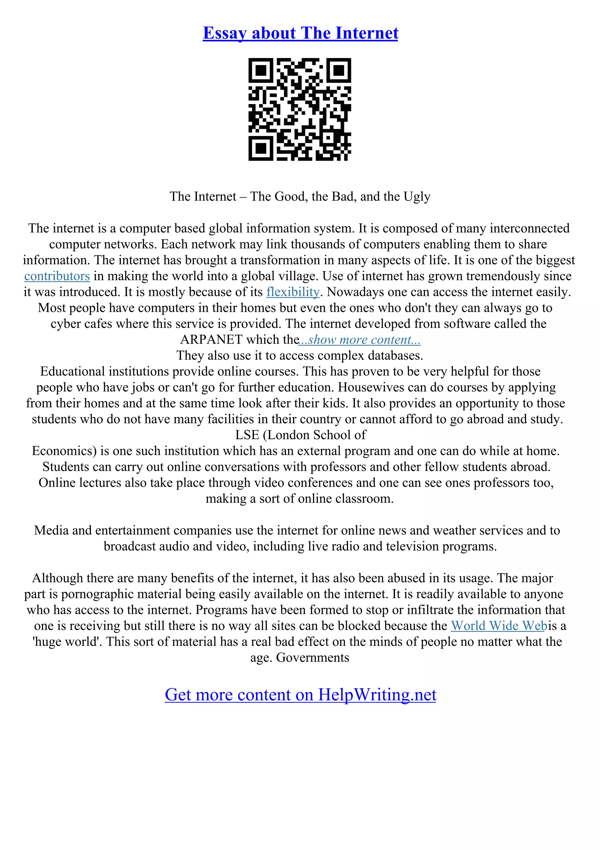 Essay about The Internet
The Internet – The Good, the Bad, and the Ugly
The internet is a computer based global information system. It is composed of many interconnected
computer networks. Each network may link thousands of computers enabling them to share
information. The internet has brought a transformation in many aspects of life. It is one of the biggest
contributors in making the world into a global village. Use of internet has grown tremendously since
it was introduced. It is mostly because of its flexibility. Nowadays one can access the internet easily.
Most people have computers in their homes but even the ones who don't they can always go to
cyber cafes where this service is provided. The internet developed from software called the
ARPANET which the...show more content...
They also use it to access complex databases.
Educational institutions provide online courses. This has proven to be very helpful for those
people who have jobs or can't go for further education. Housewives can do courses by applying
from their homes and at the same time look after their kids. It also provides an opportunity to those
students who do not have many facilities in their country or cannot afford to go abroad and study.
LSE (London School of
Economics) is one such institution which has an external program and one can do while at home.
Students can carry out online conversations with professors and other fellow students abroad.
Online lectures also take place through video conferences and one can see ones professors too,
making a sort of online classroom.
Media and entertainment companies use the internet for online news and weather services and to
broadcast audio and video, including live radio and television programs.
Although there are many benefits of the internet, it has also been abused in its usage. The major
part is pornographic material being easily available on the internet. It is readily available to anyone
who has access to the internet. Programs have been formed to stop or infiltrate the information that
one is receiving but still there is no way all sites can be blocked because the World Wide Webis a
'huge world'. This sort of material has a real bad effect on the minds of people no matter what the
age. Governments
Get more content on HelpWriting.net
 