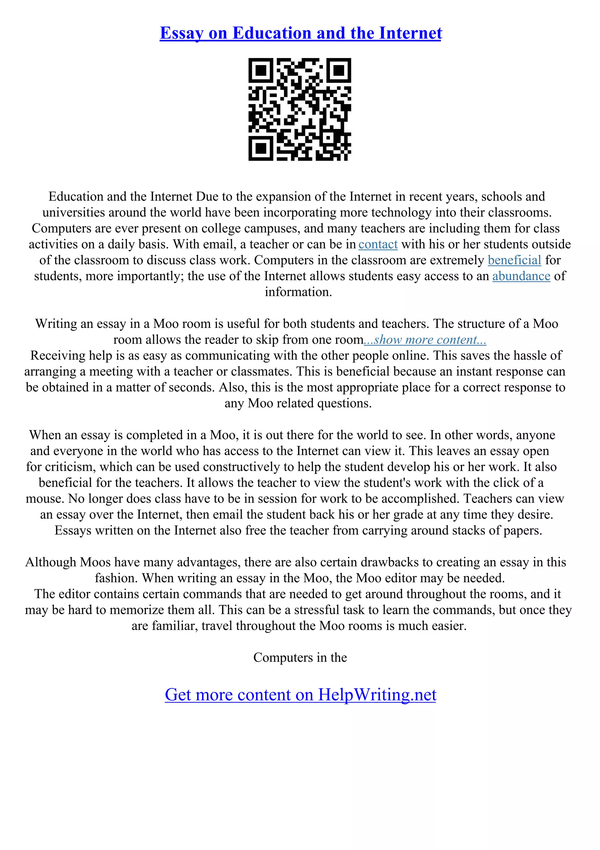 Essay on Education and the Internet
Education and the Internet Due to the expansion of the Internet in recent years, schools and
universities around the world have been incorporating more technology into their classrooms.
Computers are ever present on college campuses, and many teachers are including them for class
activities on a daily basis. With email, a teacher or can be in contact with his or her students outside
of the classroom to discuss class work. Computers in the classroom are extremely beneficial for
students, more importantly; the use of the Internet allows students easy access to an abundance of
information.
Writing an essay in a Moo room is useful for both students and teachers. The structure of a Moo
room allows the reader to skip from one room...show more content...
Receiving help is as easy as communicating with the other people online. This saves the hassle of
arranging a meeting with a teacher or classmates. This is beneficial because an instant response can
be obtained in a matter of seconds. Also, this is the most appropriate place for a correct response to
any Moo related questions.
When an essay is completed in a Moo, it is out there for the world to see. In other words, anyone
and everyone in the world who has access to the Internet can view it. This leaves an essay open
for criticism, which can be used constructively to help the student develop his or her work. It also
beneficial for the teachers. It allows the teacher to view the student's work with the click of a
mouse. No longer does class have to be in session for work to be accomplished. Teachers can view
an essay over the Internet, then email the student back his or her grade at any time they desire.
Essays written on the Internet also free the teacher from carrying around stacks of papers.
Although Moos have many advantages, there are also certain drawbacks to creating an essay in this
fashion. When writing an essay in the Moo, the Moo editor may be needed.
The editor contains certain commands that are needed to get around throughout the rooms, and it
may be hard to memorize them all. This can be a stressful task to learn the commands, but once they
are familiar, travel throughout the Moo rooms is much easier.
Computers in the
Get more content on HelpWriting.net
 