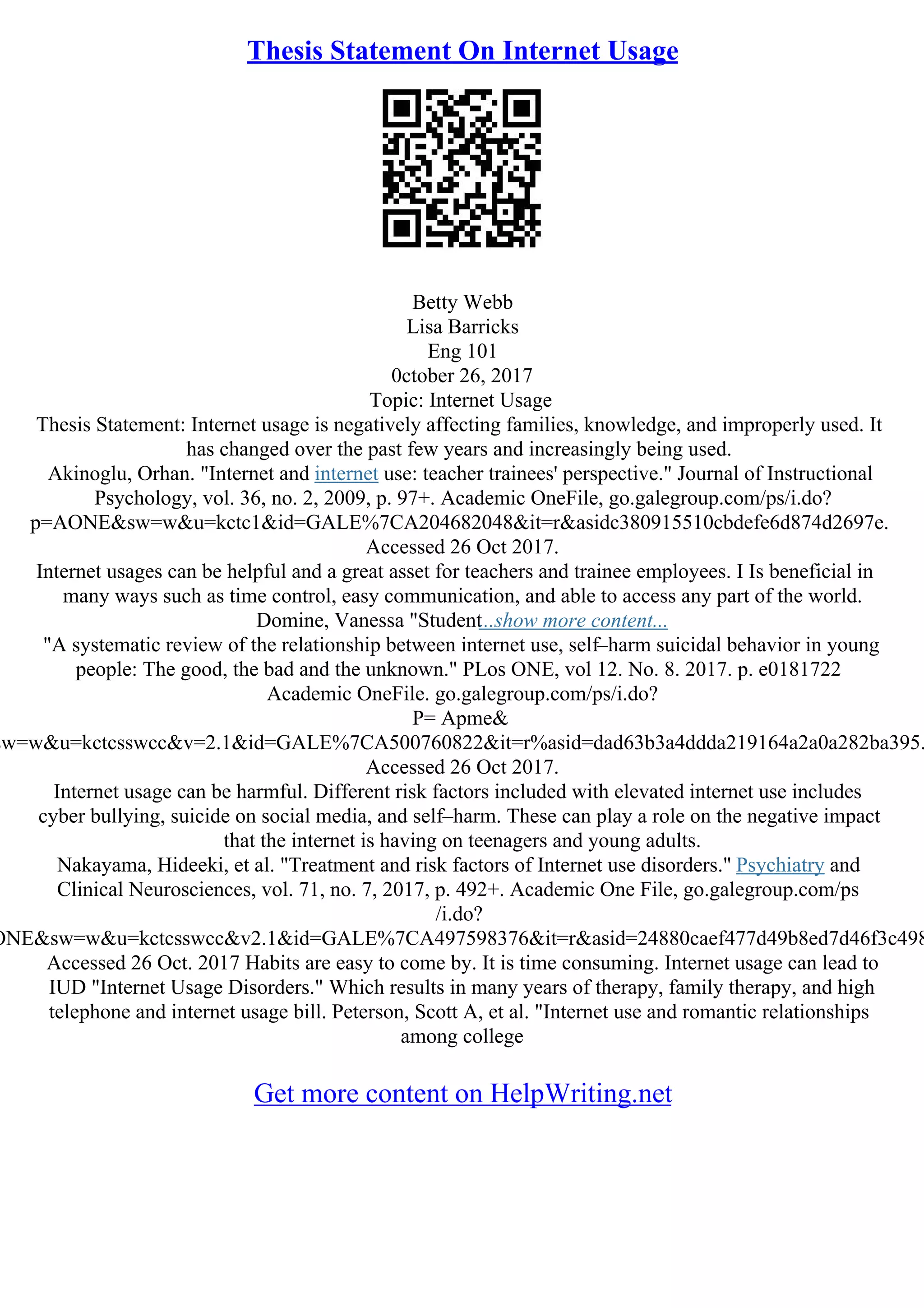 Thesis Statement On Internet Usage
Betty Webb
Lisa Barricks
Eng 101
0ctober 26, 2017
Topic: Internet Usage
Thesis Statement: Internet usage is negatively affecting families, knowledge, and improperly used. It
has changed over the past few years and increasingly being used.
Akinoglu, Orhan. "Internet and internet use: teacher trainees' perspective." Journal of Instructional
Psychology, vol. 36, no. 2, 2009, p. 97+. Academic OneFile, go.galegroup.com/ps/i.do?
p=AONE&sw=w&u=kctc1&id=GALE%7CA204682048&it=r&asidc380915510cbdefe6d874d2697e.
Accessed 26 Oct 2017.
Internet usages can be helpful and a great asset for teachers and trainee employees. I Is beneficial in
many ways such as time control, easy communication, and able to access any part of the world.
Domine, Vanessa "Student...show more content...
"A systematic review of the relationship between internet use, self–harm suicidal behavior in young
people: The good, the bad and the unknown." PLos ONE, vol 12. No. 8. 2017. p. e0181722
Academic OneFile. go.galegroup.com/ps/i.do?
P= Apme&
sw=w&u=kctcsswcc&v=2.1&id=GALE%7CA500760822&it=r%asid=dad63b3a4ddda219164a2a0a282ba395.
Accessed 26 Oct 2017.
Internet usage can be harmful. Different risk factors included with elevated internet use includes
cyber bullying, suicide on social media, and self–harm. These can play a role on the negative impact
that the internet is having on teenagers and young adults.
Nakayama, Hideeki, et al. "Treatment and risk factors of Internet use disorders." Psychiatry and
Clinical Neurosciences, vol. 71, no. 7, 2017, p. 492+. Academic One File, go.galegroup.com/ps
/i.do?
ONE&sw=w&u=kctcsswcc&v2.1&id=GALE%7CA497598376&it=r&asid=24880caef477d49b8ed7d46f3c498
Accessed 26 Oct. 2017 Habits are easy to come by. It is time consuming. Internet usage can lead to
IUD "Internet Usage Disorders." Which results in many years of therapy, family therapy, and high
telephone and internet usage bill. Peterson, Scott A, et al. "Internet use and romantic relationships
among college
Get more content on HelpWriting.net
 