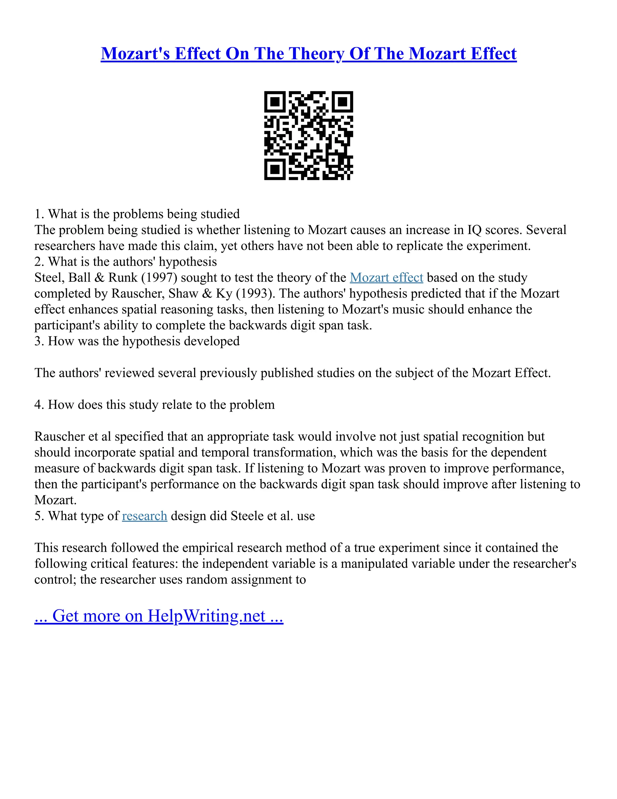 Mozart's Effect On The Theory Of The Mozart Effect
1. What is the problems being studied
The problem being studied is whether listening to Mozart causes an increase in IQ scores. Several
researchers have made this claim, yet others have not been able to replicate the experiment.
2. What is the authors' hypothesis
Steel, Ball & Runk (1997) sought to test the theory of the Mozart effect based on the study
completed by Rauscher, Shaw & Ky (1993). The authors' hypothesis predicted that if the Mozart
effect enhances spatial reasoning tasks, then listening to Mozart's music should enhance the
participant's ability to complete the backwards digit span task.
3. How was the hypothesis developed
The authors' reviewed several previously published studies on the subject of the Mozart Effect.
4. How does this study relate to the problem
Rauscher et al specified that an appropriate task would involve not just spatial recognition but
should incorporate spatial and temporal transformation, which was the basis for the dependent
measure of backwards digit span task. If listening to Mozart was proven to improve performance,
then the participant's performance on the backwards digit span task should improve after listening to
Mozart.
5. What type of research design did Steele et al. use
This research followed the empirical research method of a true experiment since it contained the
following critical features: the independent variable is a manipulated variable under the researcher's
control; the researcher uses random assignment to
... Get more on HelpWriting.net ...
 