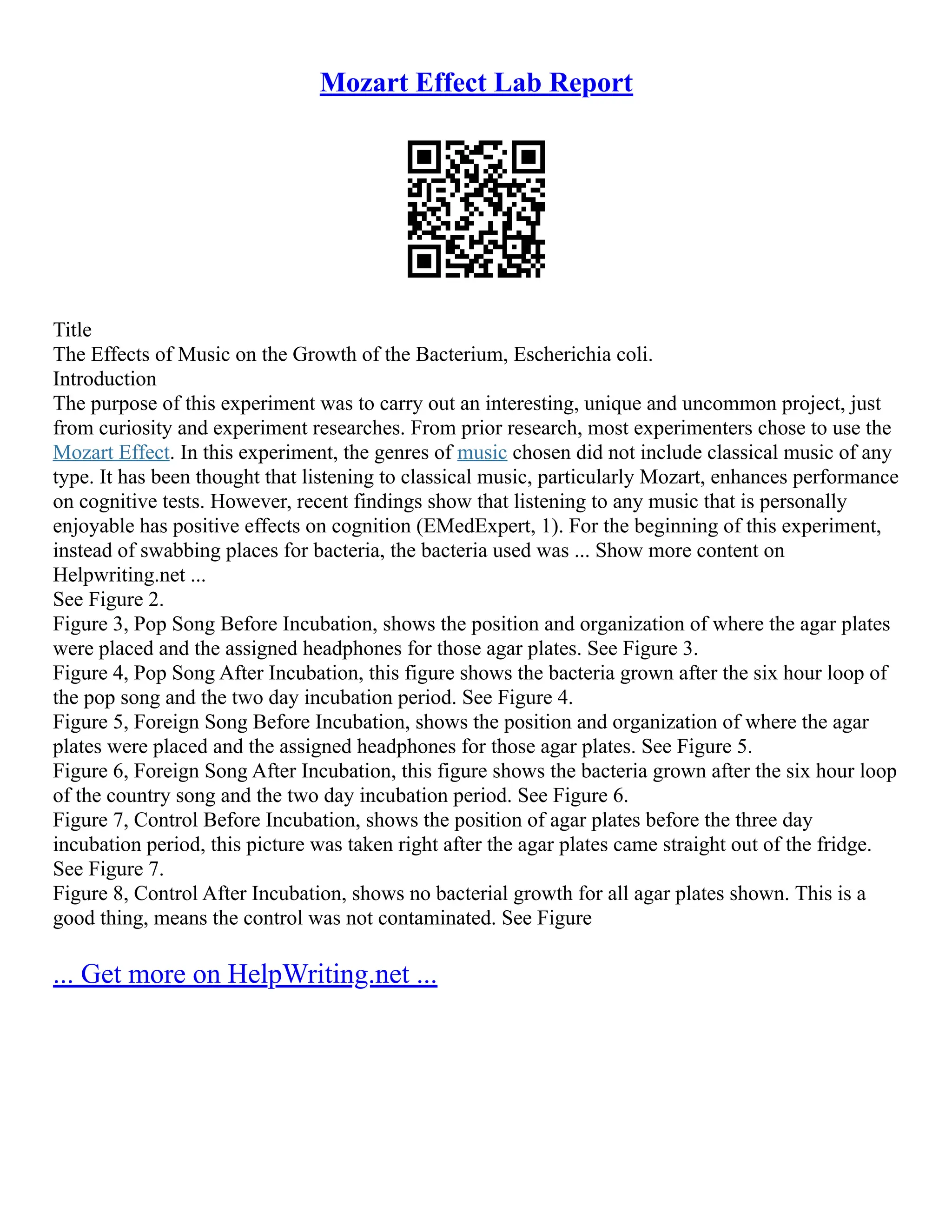 Mozart Effect Lab Report
Title
The Effects of Music on the Growth of the Bacterium, Escherichia coli.
Introduction
The purpose of this experiment was to carry out an interesting, unique and uncommon project, just
from curiosity and experiment researches. From prior research, most experimenters chose to use the
Mozart Effect. In this experiment, the genres of music chosen did not include classical music of any
type. It has been thought that listening to classical music, particularly Mozart, enhances performance
on cognitive tests. However, recent findings show that listening to any music that is personally
enjoyable has positive effects on cognition (EMedExpert, 1). For the beginning of this experiment,
instead of swabbing places for bacteria, the bacteria used was ... Show more content on
Helpwriting.net ...
See Figure 2.
Figure 3, Pop Song Before Incubation, shows the position and organization of where the agar plates
were placed and the assigned headphones for those agar plates. See Figure 3.
Figure 4, Pop Song After Incubation, this figure shows the bacteria grown after the six hour loop of
the pop song and the two day incubation period. See Figure 4.
Figure 5, Foreign Song Before Incubation, shows the position and organization of where the agar
plates were placed and the assigned headphones for those agar plates. See Figure 5.
Figure 6, Foreign Song After Incubation, this figure shows the bacteria grown after the six hour loop
of the country song and the two day incubation period. See Figure 6.
Figure 7, Control Before Incubation, shows the position of agar plates before the three day
incubation period, this picture was taken right after the agar plates came straight out of the fridge.
See Figure 7.
Figure 8, Control After Incubation, shows no bacterial growth for all agar plates shown. This is a
good thing, means the control was not contaminated. See Figure
... Get more on HelpWriting.net ...
 