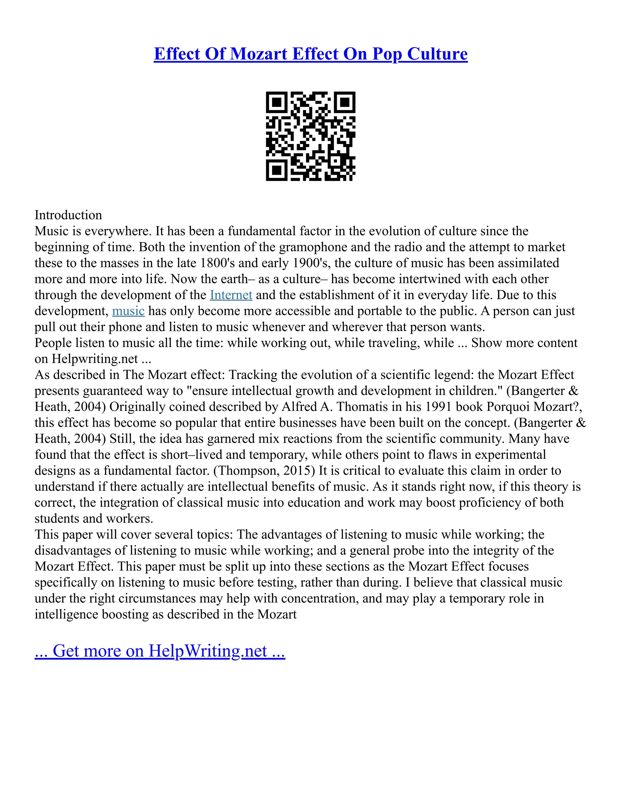 Effect Of Mozart Effect On Pop Culture
Introduction
Music is everywhere. It has been a fundamental factor in the evolution of culture since the
beginning of time. Both the invention of the gramophone and the radio and the attempt to market
these to the masses in the late 1800's and early 1900's, the culture of music has been assimilated
more and more into life. Now the earth– as a culture– has become intertwined with each other
through the development of the Internet and the establishment of it in everyday life. Due to this
development, music has only become more accessible and portable to the public. A person can just
pull out their phone and listen to music whenever and wherever that person wants.
People listen to music all the time: while working out, while traveling, while ... Show more content
on Helpwriting.net ...
As described in The Mozart effect: Tracking the evolution of a scientific legend: the Mozart Effect
presents guaranteed way to "ensure intellectual growth and development in children." (Bangerter &
Heath, 2004) Originally coined described by Alfred A. Thomatis in his 1991 book Porquoi Mozart?,
this effect has become so popular that entire businesses have been built on the concept. (Bangerter &
Heath, 2004) Still, the idea has garnered mix reactions from the scientific community. Many have
found that the effect is short–lived and temporary, while others point to flaws in experimental
designs as a fundamental factor. (Thompson, 2015) It is critical to evaluate this claim in order to
understand if there actually are intellectual benefits of music. As it stands right now, if this theory is
correct, the integration of classical music into education and work may boost proficiency of both
students and workers.
This paper will cover several topics: The advantages of listening to music while working; the
disadvantages of listening to music while working; and a general probe into the integrity of the
Mozart Effect. This paper must be split up into these sections as the Mozart Effect focuses
specifically on listening to music before testing, rather than during. I believe that classical music
under the right circumstances may help with concentration, and may play a temporary role in
intelligence boosting as described in the Mozart
... Get more on HelpWriting.net ...
 