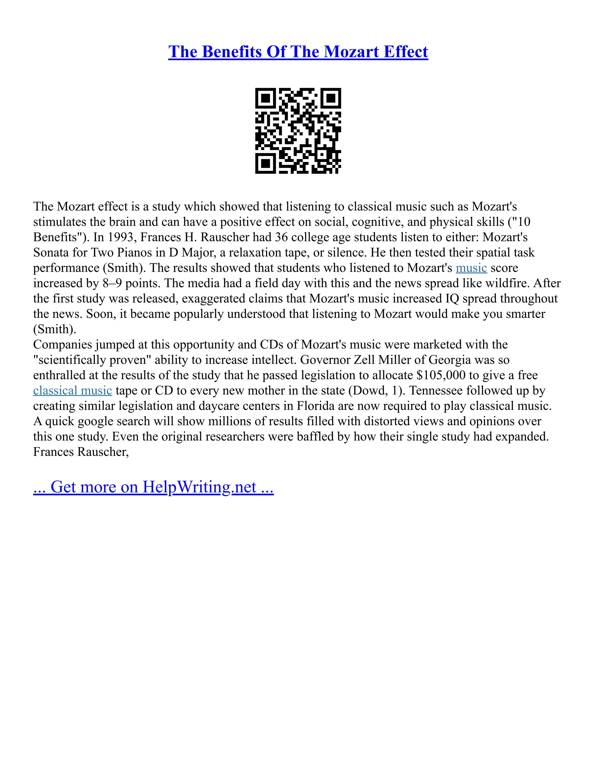 The Benefits Of The Mozart Effect
The Mozart effect is a study which showed that listening to classical music such as Mozart's
stimulates the brain and can have a positive effect on social, cognitive, and physical skills ("10
Benefits"). In 1993, Frances H. Rauscher had 36 college age students listen to either: Mozart's
Sonata for Two Pianos in D Major, a relaxation tape, or silence. He then tested their spatial task
performance (Smith). The results showed that students who listened to Mozart's music score
increased by 8–9 points. The media had a field day with this and the news spread like wildfire. After
the first study was released, exaggerated claims that Mozart's music increased IQ spread throughout
the news. Soon, it became popularly understood that listening to Mozart would make you smarter
(Smith).
Companies jumped at this opportunity and CDs of Mozart's music were marketed with the
"scientifically proven" ability to increase intellect. Governor Zell Miller of Georgia was so
enthralled at the results of the study that he passed legislation to allocate $105,000 to give a free
classical music tape or CD to every new mother in the state (Dowd, 1). Tennessee followed up by
creating similar legislation and daycare centers in Florida are now required to play classical music.
A quick google search will show millions of results filled with distorted views and opinions over
this one study. Even the original researchers were baffled by how their single study had expanded.
Frances Rauscher,
... Get more on HelpWriting.net ...
 