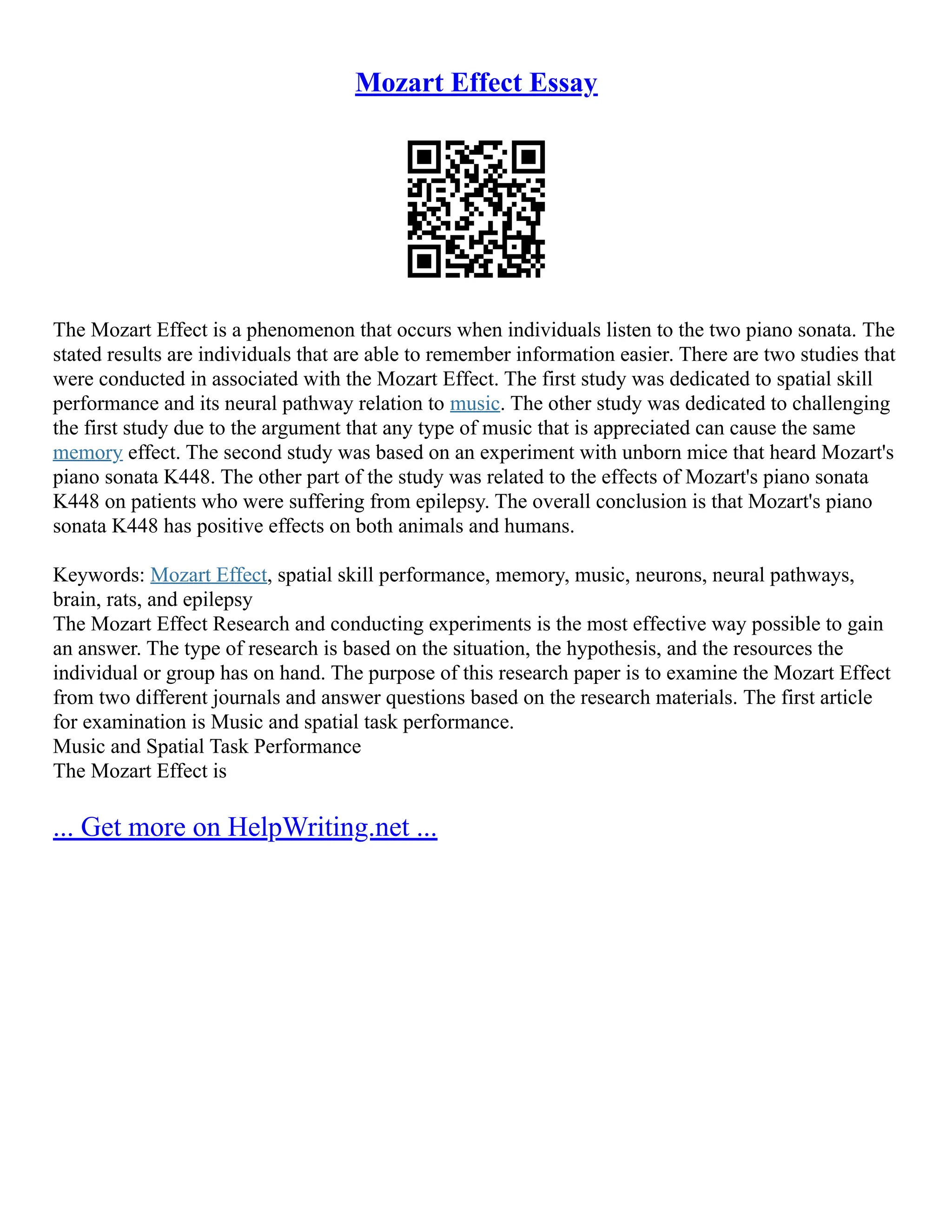 Mozart Effect Essay
The Mozart Effect is a phenomenon that occurs when individuals listen to the two piano sonata. The
stated results are individuals that are able to remember information easier. There are two studies that
were conducted in associated with the Mozart Effect. The first study was dedicated to spatial skill
performance and its neural pathway relation to music. The other study was dedicated to challenging
the first study due to the argument that any type of music that is appreciated can cause the same
memory effect. The second study was based on an experiment with unborn mice that heard Mozart's
piano sonata K448. The other part of the study was related to the effects of Mozart's piano sonata
K448 on patients who were suffering from epilepsy. The overall conclusion is that Mozart's piano
sonata K448 has positive effects on both animals and humans.
Keywords: Mozart Effect, spatial skill performance, memory, music, neurons, neural pathways,
brain, rats, and epilepsy
The Mozart Effect Research and conducting experiments is the most effective way possible to gain
an answer. The type of research is based on the situation, the hypothesis, and the resources the
individual or group has on hand. The purpose of this research paper is to examine the Mozart Effect
from two different journals and answer questions based on the research materials. The first article
for examination is Music and spatial task performance.
Music and Spatial Task Performance
The Mozart Effect is
... Get more on HelpWriting.net ...
 